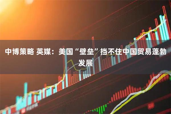 中博策略 英媒：美国“壁垒”挡不住中国贸易蓬勃发展