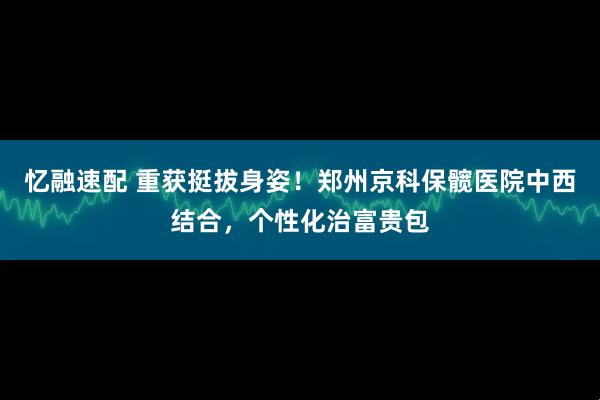 忆融速配 重获挺拔身姿！郑州京科保髋医院中西结合，个性化治富贵包