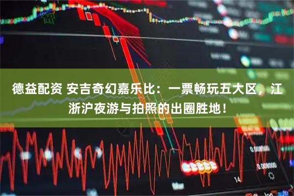 德益配资 安吉奇幻嘉乐比：一票畅玩五大区，江浙沪夜游与拍照的出圈胜地！
