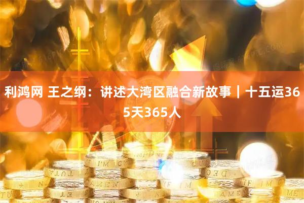 利鸿网 王之纲：讲述大湾区融合新故事｜十五运365天365人