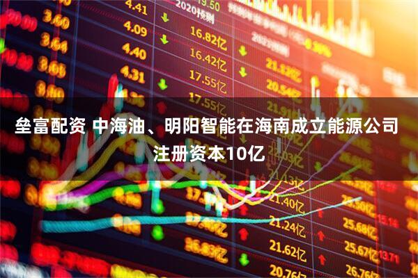 垒富配资 中海油、明阳智能在海南成立能源公司 注册资本10亿
