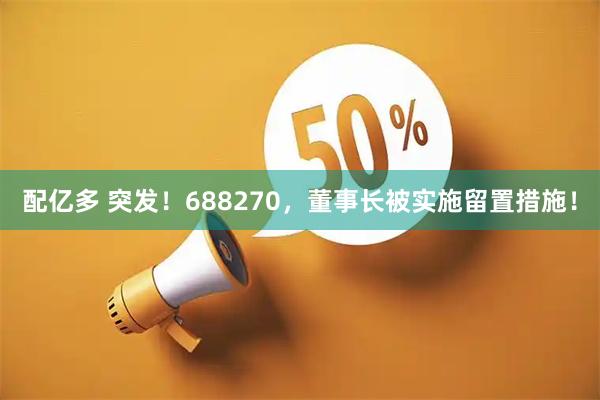 配亿多 突发！688270，董事长被实施留置措施！