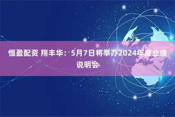 恒盈配资 翔丰华：5月7日将举办2024年度业绩说明会