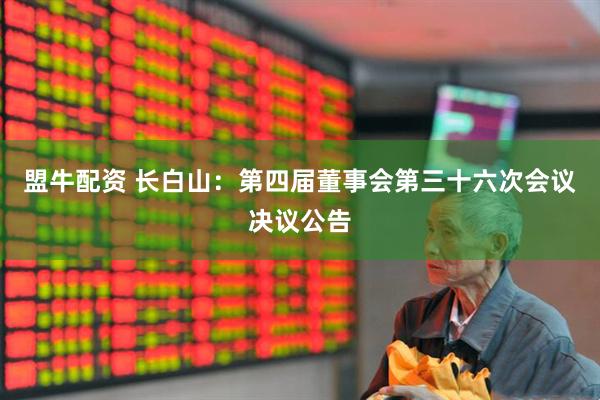 盟牛配资 长白山：第四届董事会第三十六次会议决议公告