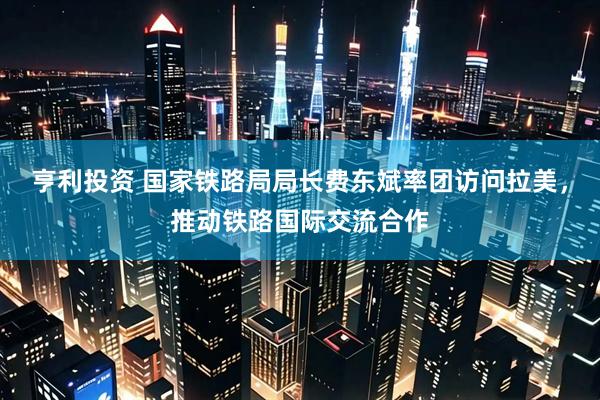 亨利投资 国家铁路局局长费东斌率团访问拉美，推动铁路国际交流合作