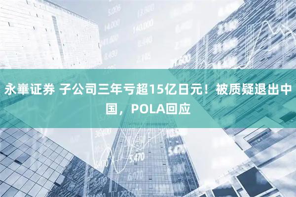 永崋证券 子公司三年亏超15亿日元！被质疑退出中国，POLA回应