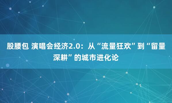 股腰包 演唱会经济2.0：从“流量狂欢”到“留量深耕”的城市进化论