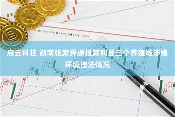 启云科技 湖南张家界通报慈利县三个养殖场涉嫌环境违法情况