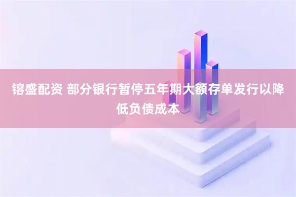 镕盛配资 部分银行暂停五年期大额存单发行以降低负债成本