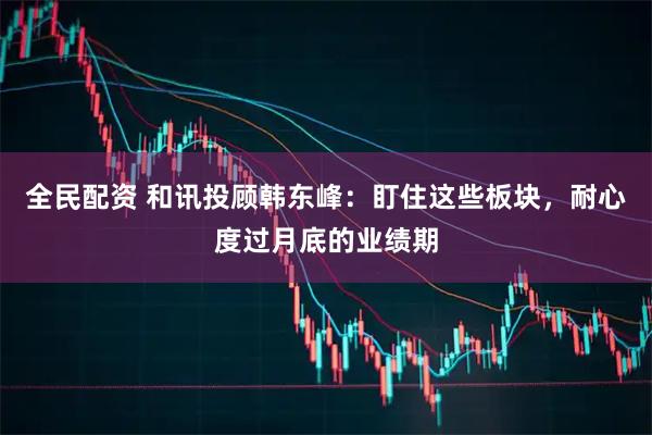 全民配资 和讯投顾韩东峰：盯住这些板块，耐心度过月底的业绩期