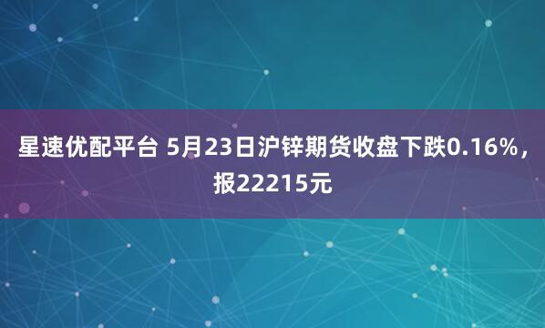 星速优配平台 5月23日沪锌期货收盘下跌0.16%，报22215元