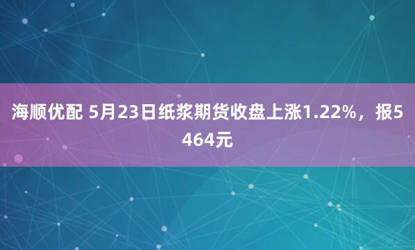 海顺优配 5月23日纸浆期货收盘上涨1.22%，报5464元