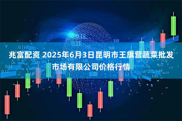 兆富配资 2025年6月3日昆明市王旗营蔬菜批发市场有限公司价格行情