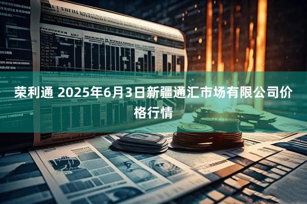 荣利通 2025年6月3日新疆通汇市场有限公司价格行情
