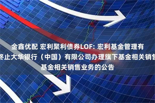 金鑫优配 宏利聚利债券LOF: 宏利基金管理有限公司关于终止大华银行（中国）有限公司办理旗下基金相关销售业务的公告