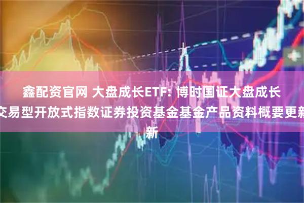 鑫配资官网 大盘成长ETF: 博时国证大盘成长交易型开放式指数证券投资基金基金产品资料概要更新