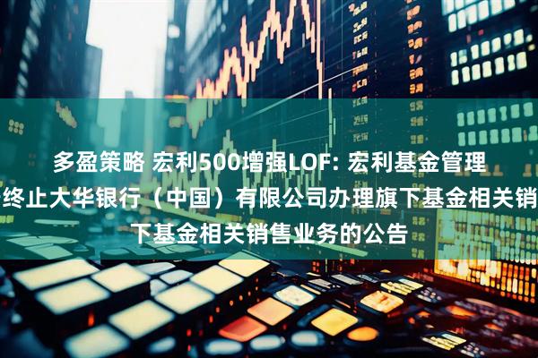 多盈策略 宏利500增强LOF: 宏利基金管理有限公司关于终止大华银行（中国）有限公司办理旗下基金相关销售业务的公告
