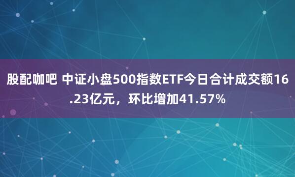 股配咖吧 中证小盘500指数ETF今日合计成交额16.23亿元，环比增加41.57%