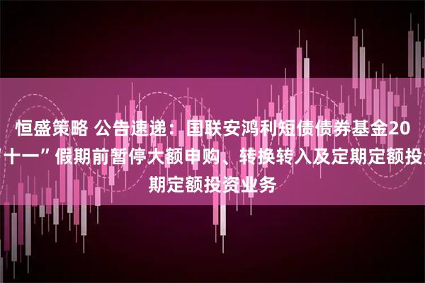 恒盛策略 公告速递：国联安鸿利短债债券基金2025年“十一”假期前暂停大额申购、转换转入及定期定额投资业务