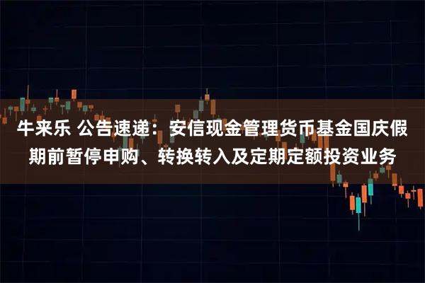 牛来乐 公告速递：安信现金管理货币基金国庆假期前暂停申购、转换转入及定期定额投资业务