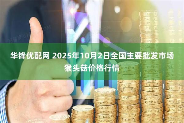 华锋优配网 2025年10月2日全国主要批发市场猴头菇价格行情