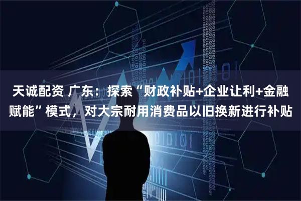 天诚配资 广东：探索“财政补贴+企业让利+金融赋能”模式，对大宗耐用消费品以旧换新进行补贴
