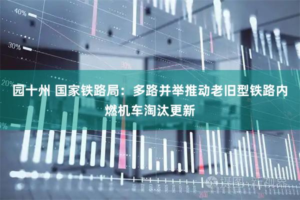 园十州 国家铁路局：多路并举推动老旧型铁路内燃机车淘汰更新