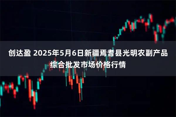 创达盈 2025年5月6日新疆焉耆县光明农副产品综合批发市场价格行情