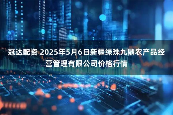 冠达配资 2025年5月6日新疆绿珠九鼎农产品经营管理有限公司价格行情