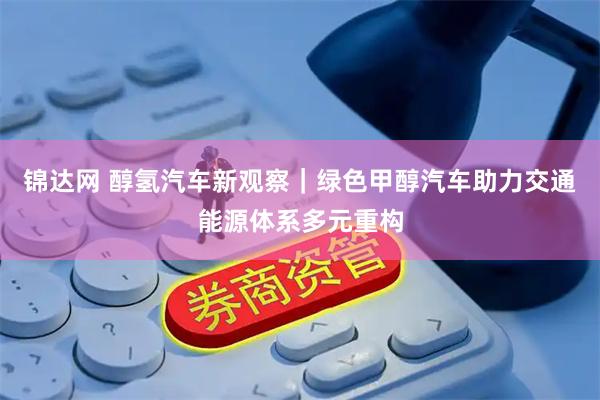 锦达网 醇氢汽车新观察｜绿色甲醇汽车助力交通能源体系多元重构