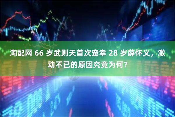 淘配网 66 岁武则天首次宠幸 28 岁薛怀义，激动不已的原因究竟为何？