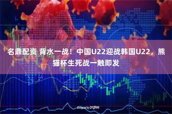 名鼎配资 背水一战！中国U22迎战韩国U22，熊猫杯生死战一触即发