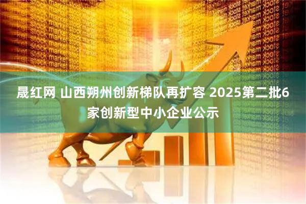 晟红网 山西朔州创新梯队再扩容 2025第二批6家创新型中小企业公示
