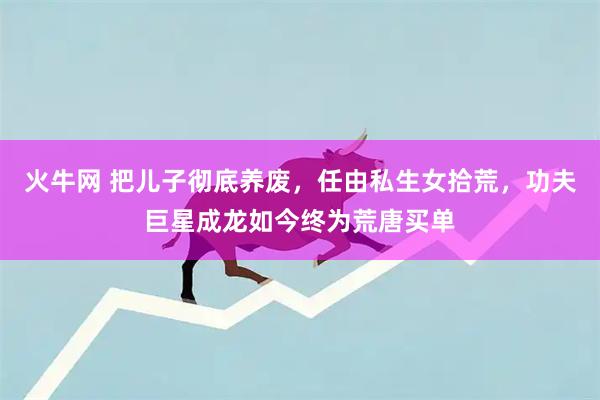 火牛网 把儿子彻底养废,任由私生女拾荒,功夫巨星成龙如今终为荒唐买单